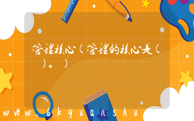管理核心(管理的核心是( )。)